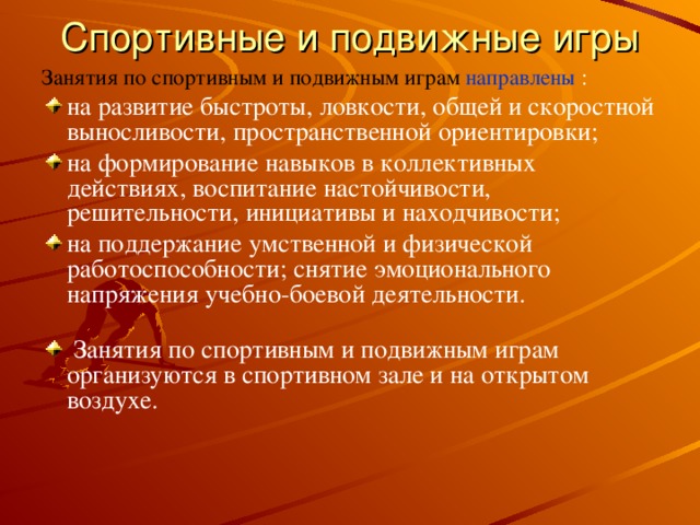 Спортивные и подвижные игры   Занятия по спортивным и подвижным играм  направлены : на развитие быстроты, ловкости, общей и скоростной выносливости, пространственной ориентировки; на формирование навыков в коллективных действиях, воспитание настойчивости, решительности, инициативы и находчивости; на поддержание умственной и физической работоспособности; снятие эмоционального напряжения учебно-боевой деятельности.    Занятия по спортивным и подвижным играм организуются в спортивном зале и на открытом воздухе.   