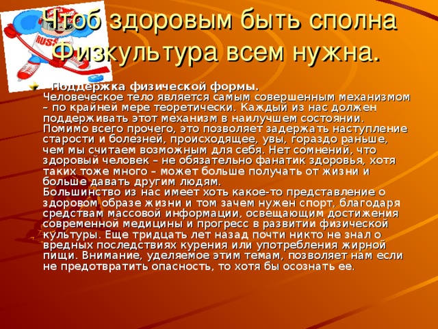 Чтоб здоровым быть сполна  Физкультура всем нужна.   Поддержка физической формы.  Человеческое тело является самым совершенным механизмом – по крайней мере теоретически. Каждый из нас должен поддерживать этот механизм в наилучшем состоянии. Помимо всего прочего, это позволяет задержать наступление старости и болезней, происходящее, увы, гораздо раньше, чем мы считаем возможным для себя. Нет сомнений, что здоровый человек – не обязательно фанатик здоровья, хотя таких тоже много – может больше получать от жизни и больше давать другим людям.  Большинство из нас имеет хоть какое-то представление о здоровом образе жизни и том зачем нужен спорт, благодаря средствам массовой информации, освещающим достижения современной медицины и прогресс в развитии физической культуры. Еще тридцать лет назад почти никто не знал о вредных последствиях курения или употребления жирной пищи. Внимание, уделяемое этим темам, позволяет нам если не предотвратить опасность, то хотя бы осознать ее. 