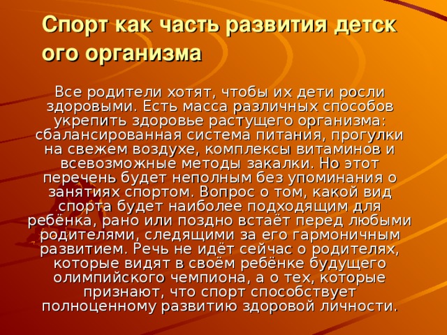 Спорт как часть развития детского организма   Все родители хотят, чтобы их дети росли здоровыми. Есть масса различных способов укрепить здоровье растущего организма: сбалансированная система питания, прогулки на свежем воздухе, комплексы витаминов и всевозможные методы закалки. Но этот перечень будет неполным без упоминания о занятиях спортом. Вопрос о том, какой вид спорта будет наиболее подходящим для ребёнка, рано или поздно встаёт перед любыми родителями, следящими за его гармоничным развитием. Речь не идёт сейчас о родителях, которые видят в своём ребёнке будущего олимпийского чемпиона, а о тех, которые признают, что спорт способствует полноценному развитию здоровой личности. 