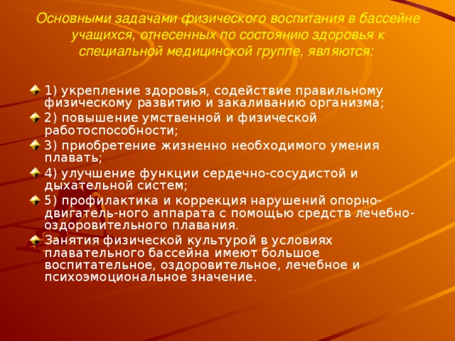 Основными задачами физического воспитания в бассейне учащихся, отнесенных по состоянию здоровья к специальной медицинской группе, являются:   1) укрепление здоровья, содействие правильному физическому развитию и закаливанию организма; 2) повышение умственной и физической работоспособности; 3) приобретение жизненно необходимого умения плавать; 4) улучшение функции сердечно-сосудистой и дыхательной систем; 5) профилактика и коррекция нарушений опорно-двигатель-ного аппарата с помощью средств лечебно-оздоровительного плавания. Занятия физической культурой в условиях плавательного бассейна имеют большое воспитательное, оздоровительное, лечебное и психоэмоциональное значение.  