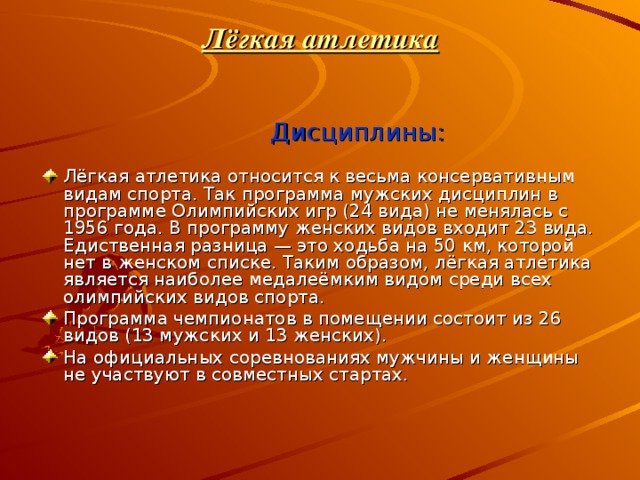 Лёгкая атлетика    Дисциплины: Лёгкая атлетика относится к весьма консервативным видам спорта. Так программа мужских дисциплин в программе Олимпийских игр (24 вида) не менялась с 1956 года. В программу женских видов входит 23 вида. Едиственная разница — это ходьба на 50 км, которой нет в женском списке. Таким образом, лёгкая атлетика является наиболее медалеёмким видом среди всех олимпийских видов спорта. Программа чемпионатов в помещении состоит из 26 видов (13 мужских и 13 женских). На официальных соревнованиях мужчины и женщины не участвуют в совместных стартах. 