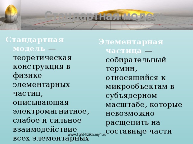 Стандартная модель Стандартная модель — теоретическая конструкция в физике элементарных частиц, описывающая электромагнитное, слабое и сильное взаимодействие всех элементарных частиц. Стандартная модель не включает в себя гравитацию. Элементарная частица — собирательный термин, относящийся к микрообъектам в субъядерном масштабе, которые невозможно расщепить на составные части http://ru.wikipedia.org/wiki/%D1%F2%E0%ED%E4%E0%F0%F2%ED%E0%FF_%EC%EE%E4%E5%EB%FC http://www.neoesoterik.org/poleznaa-informacia/fizika/elementarnye-casticy  www.light-fizika.my1.ru  