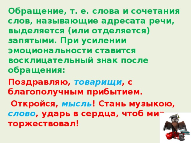  Обращение, т. е. слова и сочетания слов, называющие адресата речи, выделяется (или отделяется) запятыми. При усилении эмоциональности ставится восклицательный знак после обращения:  Поздравляю , товарищи , с благополучным прибытием.   Откройся, мысль ! Стань музыкою, слово , ударь в сердца, чтоб мир торжествовал! 