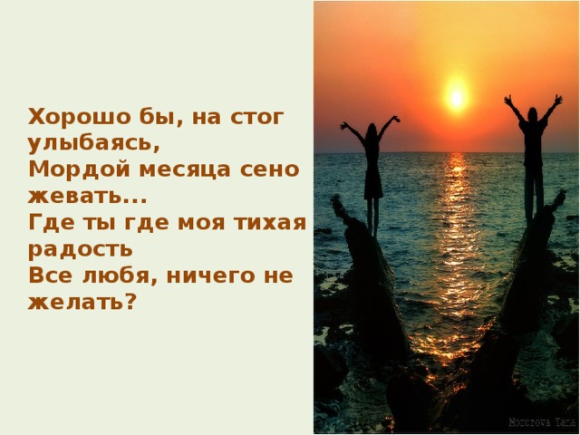  Хорошо бы,  на стог улыбаясь,  Мордой месяца сено жевать...  Где ты  где моя тихая радость  Все любя, ничего не желать?   
