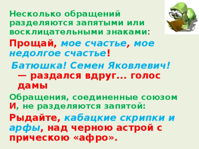  Несколько обращений разделяются запятыми или восклицательными знаками :  Прощай, мое счастье , мое недолгое счастье ! Батюшка! Семен Яковлевич! — раздался вдруг... голос дамы Батюшка! Семен Яковлевич! — раздался вдруг... голос дамы  Обращения, соединенные союзом И , не разделяются запятой:  Рыдайте, кабацкие скрипки и арфы , над черною астрой с прическою «афро». 
