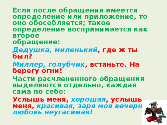  Если после обращения имеется определение или приложение, то оно обособляется; такое определение воспринимается как второе  обращение:  Дедушка, миленький , где ж ты был?  Миллер, голубчик , встаньте. На берегу огни!  Части расчлененного обращения выделяются отдельно, каждая сама по себе:  Услышь меня, хорошая , услышь меня, красивая, заря моя вечерняя, любовь неугасимая! 