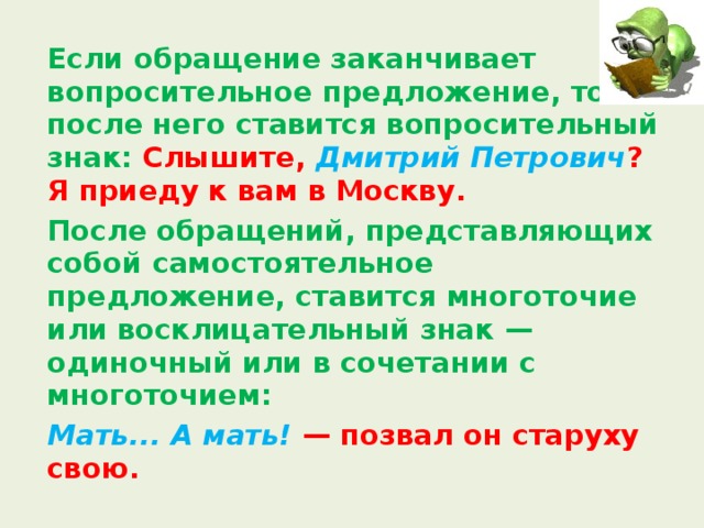  Если обращение заканчивает вопросительное предложение, то после него ставится вопросительный знак: Слышите, Дмитрий Петрович ? Я приеду к вам в Москву.  После обращений, представляющих собой самостоятельное предложение, ставится многоточие или восклицательный знак — одиночный или в сочетании с многоточием:   Мать... А мать! — позвал он старуху свою. 