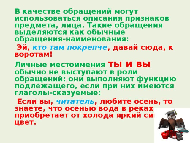  В качестве обращений могут использоваться описания признаков предмета, лица. Такие обращения выделяются как обычные  обращения-наименования:    Эй, кто там покрепче , давай сюда, к воротам!  Личные местоимения ты и вы обычно не выступают в роли обращений: они выполняют функцию подлежащего, если при них имеются глаголы-сказуемые:   Если вы, читатель , любите осень, то знаете, что осенью вода в реках приобретает от холода яркий синий цвет. 