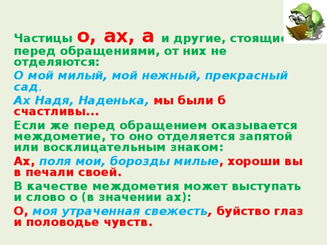  Частицы о, ах, а и другие, стоящие перед обращениями, от них не отделяются:  О мой милый, мой нежный, прекрасный сад .  Ах Надя, Наденька, мы были б счастливы...  Если же перед обращением оказывается междометие, то оно отделяется запятой или восклицательным знаком:  Ах, поля мои, борозды милые , хороши вы в печали своей.   В качестве междометия может выступать и слово о (в значении ах):  О, моя утраченная свежесть , буйство глаз и половодье чувств.  