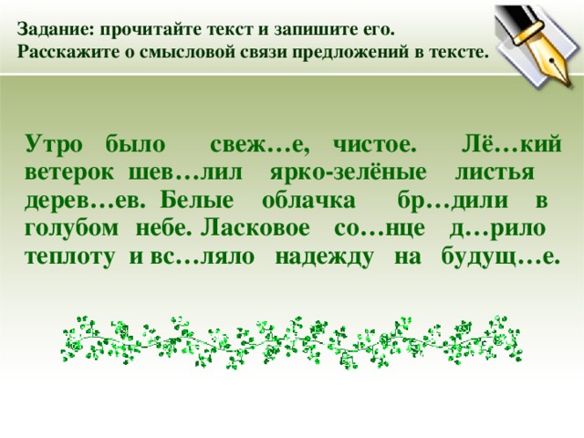Задание: прочитайте текст и запишите его. Расскажите о смысловой связи предложений в тексте. Утро было свеж … е, чистое. Лё…кий ветерок шев…лил ярко-зелёные листья дерев…ев. Белые облачка бр…дили в голубом небе. Ласковое со…нце д…рило теплоту и вс…ляло надежду на будущ…е. 