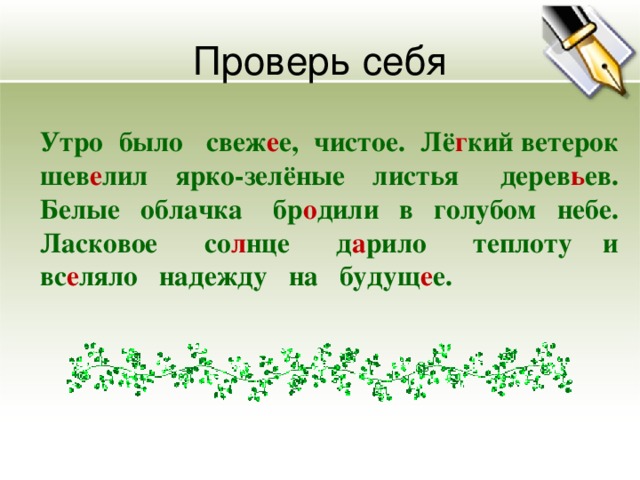 Проверь себя  Утро было свеж е е, чистое. Лё г кий ветерок шев е лил ярко-зелёные листья дерев ь ев. Белые облачка бр о дили в голубом небе. Ласковое со л нце д а рило теплоту и вс е ляло надежду на будущ е е.  