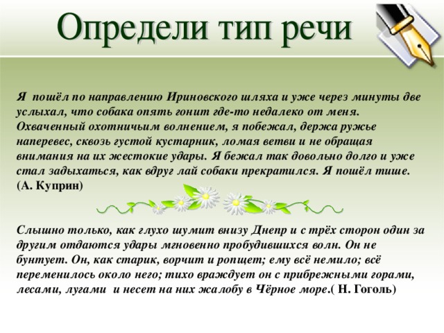 Я пошёл по направлению Ириновского шляха и уже через минуты две услыхал, что собака опять гонит где-то недалеко от меня. Охваченный охотничьим волнением, я побежал, держа ружье наперевес, сквозь густой кустарник, ломая ветви и не обращая внимания на их жестокие удары. Я бежал так довольно долго и уже стал задыхаться, как вдруг лай собаки прекратился. Я пошёл тише. (А. Куприн) Слышно только, как глухо шумит внизу Днепр и с трёх сторон один за другим отдаются удары мгновенно пробудившихся волн. Он не бунтует. Он, как старик, ворчит и ропщет; ему всё немило; всё переменилось около него; тихо враждует он с прибрежными горами, лесами, лугами и несет на них жалобу в Чёрное море .( Н. Гоголь) 