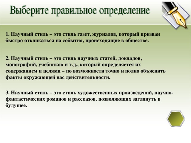 1. Научный стиль – это стиль газет, журналов, который призван быстро откликаться на события, происходящие в обществе.  2. Научный стиль – это стиль научных статей, докладов, монографий, учебников и т.д., который определяется их содержанием и целями – по возможности точно и полно объяснить факты окружающей нас действительности. 3. Научный стиль – это стиль художественных произведений, научно-фантастических романов и рассказов, позволяющих заглянуть в будущее. 