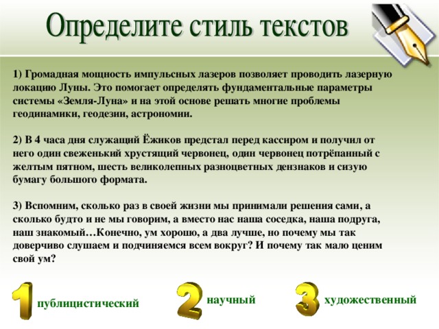 1) Громадная мощность импульсных лазеров позволяет проводить лазерную локацию Луны. Это помогает определять фундаментальные параметры системы «Земля-Луна» и на этой основе решать многие проблемы геодинамики, геодезии, астрономии.  2) В 4 часа дня служащий Ёжиков предстал перед кассиром и получил от него один свеженький хрустящий червонец, один червонец потрёпанный с желтым пятном, шесть великолепных разноцветных дензнаков и сизую бумагу большого формата.  3) Вспомним, сколько раз в своей жизни мы принимали решения сами, а сколько будто и не мы говорим, а вместо нас наша соседка, наша подруга, наш знакомый…Конечно, ум хорошо, а два лучше, но почему мы так доверчиво слушаем и подчиняемся всем вокруг? И почему так мало ценим свой ум? научный художественный публицистический 