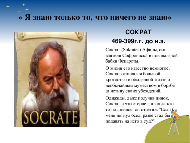 « Я знаю только то, что ничего не знаю» СОКРАТ 469-399г.г. до н.э.   Сократ (Sokrates) Афины, сын ваятеля Софрониска и повивальной бабки Фенареты.  О жизни его известно немногое. Сократ отличался большой кротостью в обыденной жизни и необычайным мужеством в борьбе за истину своих убеждений.  Однажды, даже получив пинок, Сократ и это стерпел, а когда кто-то подивился, он ответил: 