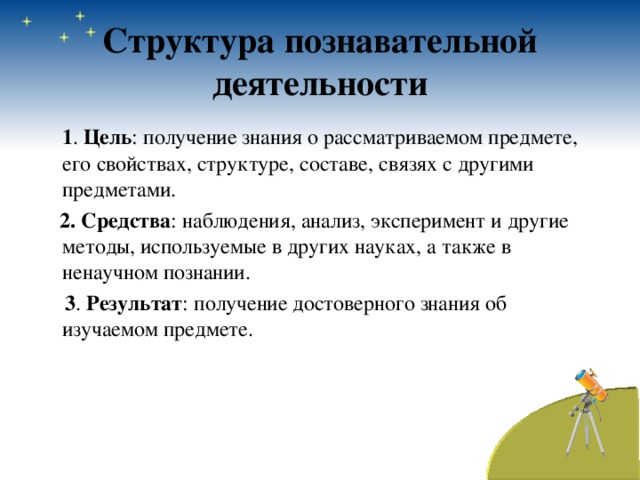 Структура познавательной деятельности  1 . Цель : получение знания о рассматриваемом предмете, его свойствах, структуре, составе, связях с другими предметами.  2. Средства : наблюдения, анализ, эксперимент и другие методы, используемые в других науках, а также в ненаучном познании.  3 . Результат : получение достоверного знания об изучаемом предмете. 