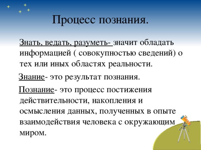 Процесс познания.  Знать, ведать, разуметь- значит обладать информацией ( совокупностью сведений) о тех или иных областях реальности.  Знание - это результат познания.  Познание - это процесс постижения действительности, накопления и осмысления данных, полученных в опыте взаимодействия человека с окружающим миром. 