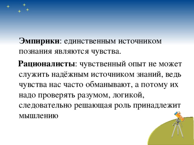  Эмпирики : единственным источником познания являются чувства.  Рационалисты : чувственный опыт не может служить надёжным источником знаний, ведь чувства нас часто обманывают, а потому их надо проверять разумом, логикой, следовательно решающая роль принадлежит мышлению 