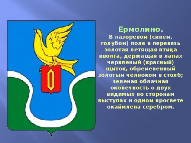 Ермолино. В лазоревом (синем, голубом) поле в перевязь золотая летящая птица иволга, держащая в лапах червленый (красный) щиток, обремененный золотым челноком в столб; зеленая облачная оконечность о двух видимых по сторонам выступах и одном просвете окаймлена серебром. 