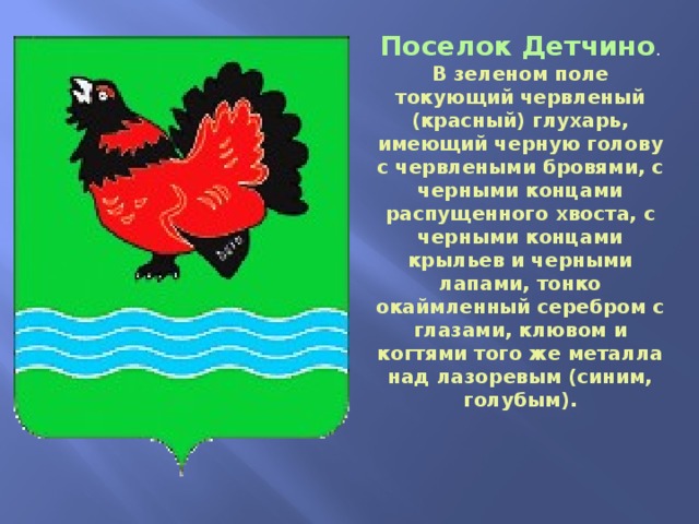 Поселок Детчино . В зеленом поле токующий червленый (красный) глухарь, имеющий черную голову с червлеными бровями, с черными концами распущенного хвоста, с черными концами крыльев и черными лапами, тонко окаймленный серебром с глазами, клювом и когтями того же металла над лазоревым (синим, голубым). 