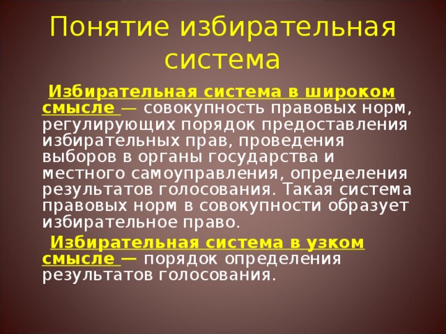 Понятие избирательная система  Избирательная система в широком смысле — совокупность правовых норм, регулирующих порядок предоставления избирательных прав, проведения выборов в органы государства и местного самоуправления, определения результатов голосования. Такая система правовых норм в совокупности образует избирательное право.  Избирательная система в узком смысле — порядок определения результатов голосования. 