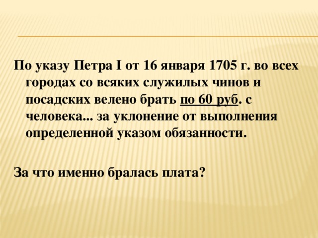 По указу Петра I от 16 января 1705 г. во всех городах со всяких служилых чинов и посадских велено брать по 60 руб . с человека... за уклонение от выполнения определенной указом обязанности.  За что именно бралась плата?   