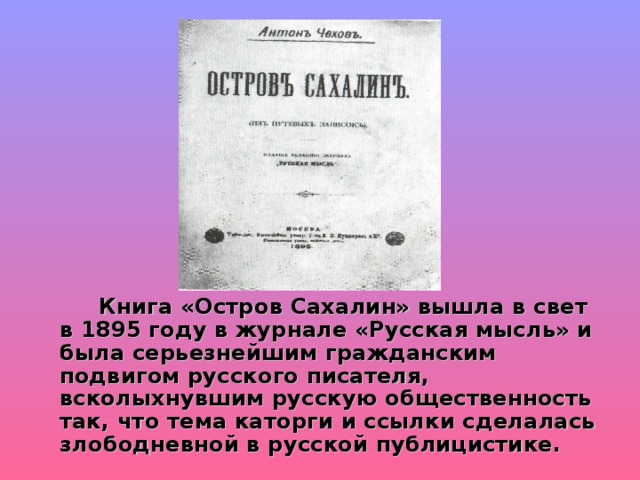  Книга «Остров Сахалин» вышла в свет в 1895 году в журнале «Русская мысль» и была серьезнейшим гражданским подвигом русского писателя, всколыхнувшим русскую общественность так, что тема каторги и ссылки сделалась злободневной в русской публицистике. 