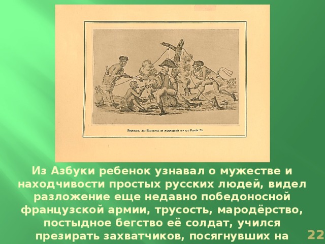 Из Азбуки ребенок узнавал о мужестве и находчивости простых русских людей, видел разложение еще недавно победоносной французской армии, трусость, мародёрство, постыдное бегство её солдат, учился презирать захватчиков, посягнувших на национальную независимость России.  
