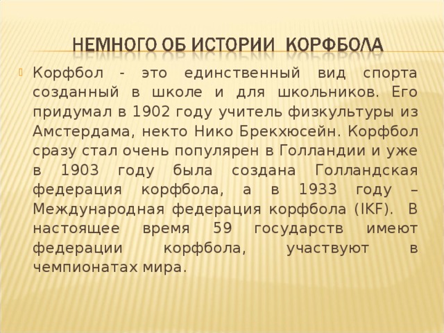 Корфбол - это единственный вид спорта созданный в школе и для школьников. Его придумал в 1902 году учитель физкультуры из Амстердама, некто Нико Брекхюсейн. Корфбол сразу стал очень популярен в Голландии и уже в 1903 году была создана Голландская федерация корфбола, а в 1933 году – Международная федерация корфбола ( IKF ). В настоящее время 59 государств имеют федерации корфбола, участвуют в чемпионатах мира.  