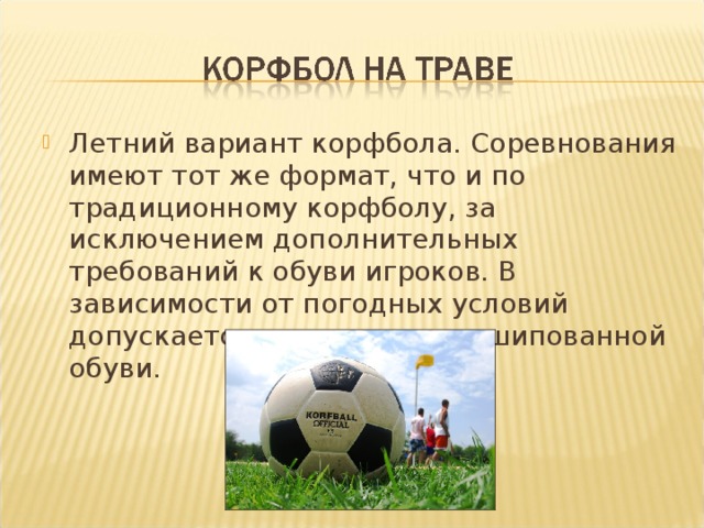 Летний вариант корфбола. Соревнования имеют тот же формат, что и по традиционному корфболу, за исключением дополнительных требований к обуви игроков. В зависимости от погодных условий допускается использование шипованной обуви.  