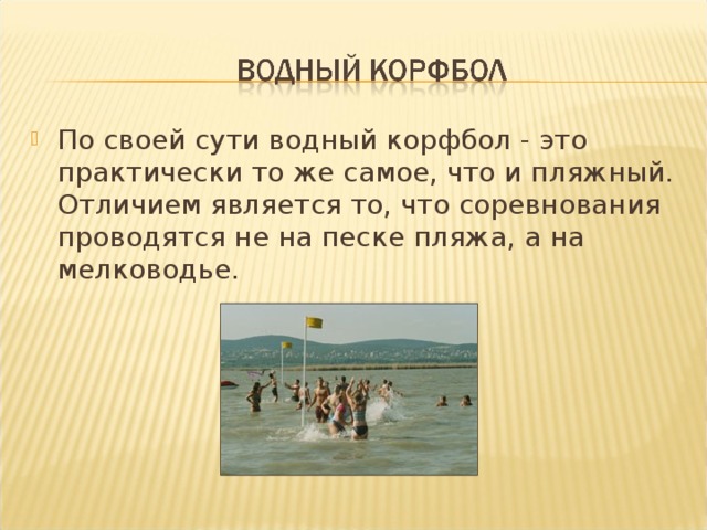 По своей сути водный корфбол - это практически то же самое, что и пляжный. Отличием является то, что соревнования проводятся не на песке пляжа, а на мелководье. 