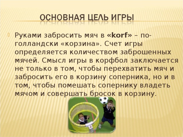 Руками забросить мяч в «korf» – по-голландски «корзина». Счет игры определяется количеством заброшенных мячей. Смысл игры в корфбол заключается не только в том, чтобы перехватить мяч и забросить его в корзину соперника, но и в том, чтобы помешать сопернику владеть мячом и совершать бросок в корзину.  