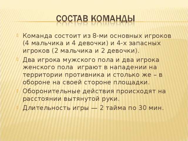 Команда состоит из 8-ми основных игроков (4 мальчика и 4 девочки) и 4-х запасных игроков (2 мальчика и 2 девочки). Два игрока мужского пола и два игрока женского пола играют в нападении на территории противника и столько же – в обороне на своей стороне площадки. Оборонительные действия происходят на расстоянии вытянутой руки. Длительность игры — 2 тайма по 30 мин. 