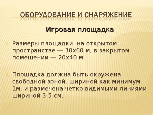 Игровая площадка Размеры площадки на открытом пространстве — 30х60 м, в закрытом помещении — 20х40 м. Площадка должна быть окружена свободной зоной, шириной как минимум 1м. и размечена четко видимыми линиями шириной 3-5 см.   