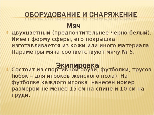 Мяч Двухцветный (предпочтительнее черно-белый). Имеет форму сферы, его покрышка изготавливается из кожи или иного материала. Параметры мяча соответствуют мячу № 5. Состоит из спортивной обуви, футболки, трусов (юбок – для игроков женского пола). На футболке каждого игрока нанесен номер размером не менее 15 см на спине и 10 см на груди.   Экипировка 