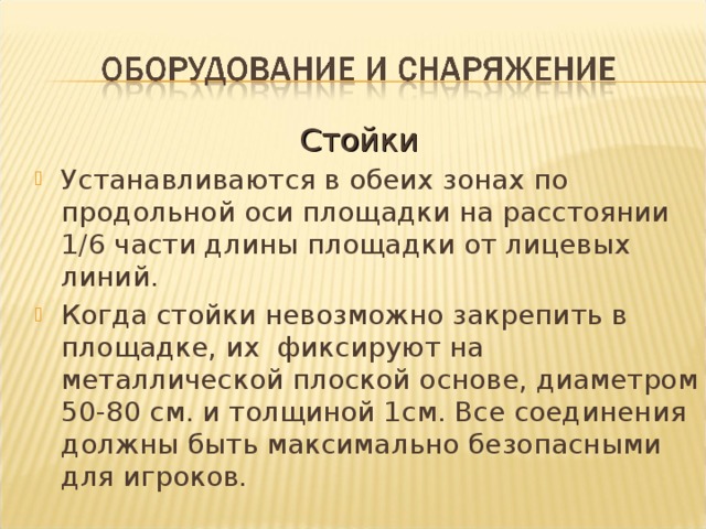 Стойки Устанавливаются в обеих зонах по продольной оси площадки на расстоянии 1/6 части длины площадки от лицевых линий. Когда стойки невозможно закрепить в площадке, их фиксируют на металлической плоской основе, диаметром 50-80 см. и толщиной 1см. Все соединения должны быть максимально безопасными для игроков.  