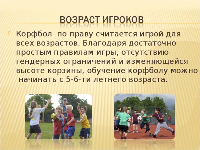 Корфбол по праву считается игрой для всех возрастов. Благодаря достаточно простым правилам игры, отсутствию гендерных ограничений и изменяющейся высоте корзины, обучение корфболу можно начинать с 5-6-ти летнего возраста.  