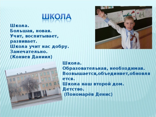 Школа. Большая, новая. Учит, воспитывает, развивает. Школа учит нас добру. Замечательно. (Коняев Даниил) Школа. Образовательная, необходимая. Возвышается,объединяет,обновляется. Школа наш второй дом. Детство.  (Пономарёв Денис)  