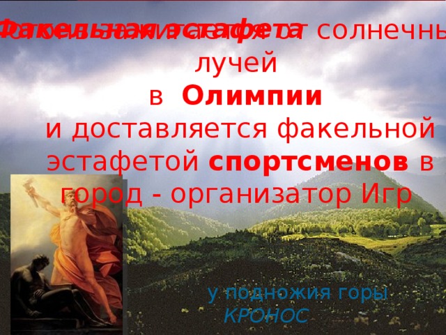 Факельная эстафета огонь зажигается от солнечных лучей в Олимпии и доставляется факельной эстафетой спортсменов в город - организатор Игр у подножия горы КРОНОС 