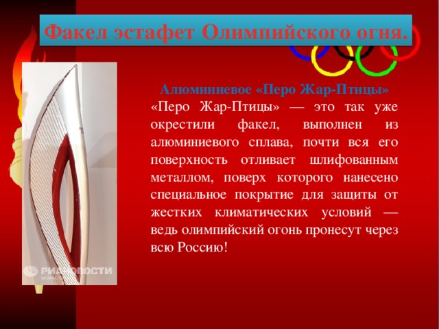 Факел эстафет Олимпийского огня. Алюминиевое «Перо Жар-Птицы» «Перо Жар-Птицы» — это так уже окрестили факел, выполнен из алюминиевого сплава, почти вся его поверхность отливает шлифованным металлом, поверх которого нанесено специальное покрытие для защиты от жестких климатических условий — ведь олимпийский огонь пронесут через всю Россию! 