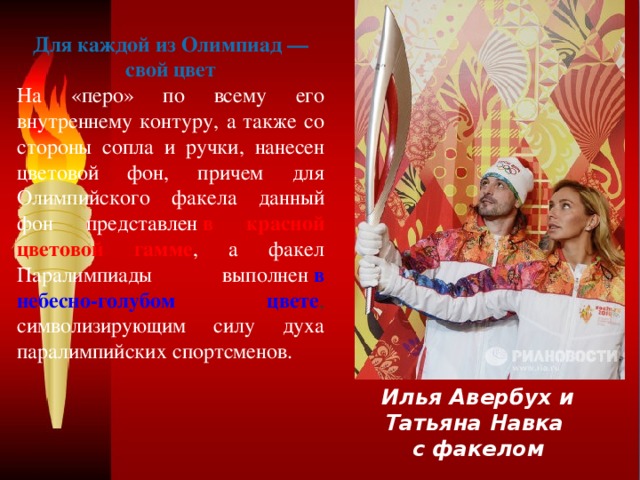 Для каждой из Олимпиад — свой цвет На «перо» по всему его внутреннему контуру, а также со стороны сопла и ручки, нанесен цветовой фон, причем для Олимпийского факела данный фон представлен   в красной цветовой гамме , а факел Паралимпиады выполнен  в небесно-голубом цвете , символизирующим силу духа паралимпийских спортсменов. Илья Авербух и Татьяна Навка с факелом 