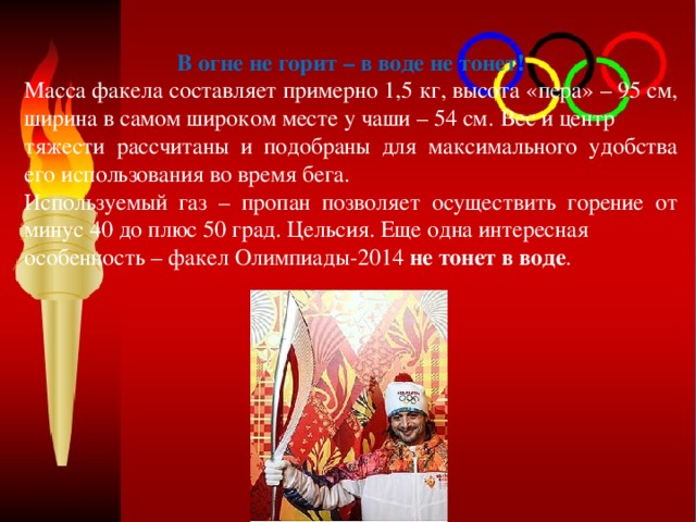 В огне не горит – в воде не тонет! Масса факела составляет примерно 1,5 кг, высота «пера» – 95 см, ширина в самом широком месте у чаши – 54 см.  Вес и центр тяжести рассчитаны и подобраны для максимального удобства его использования во время бега. Используемый газ – пропан позволяет осуществить горение от минус 40 до плюс 50 град. Цельсия. Еще одна интересная особенность – факел Олимпиады-2014 не тонет в воде . 