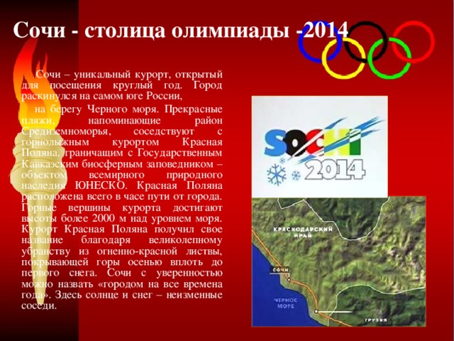  Сочи - столица олимпиады -2014  Сочи – уникальный курорт, открытый для посещения круглый год. Город раскинулся на самом юге России,  на берегу Черного моря. Прекрасные пляжи, напоминающие район Средиземноморья, соседствуют с горнолыжным курортом Красная Поляна, граничащим с Государственным Кавказским биосферным заповедником – объектом всемирного природного наследия ЮНЕСКО. Красная Поляна расположена всего в часе пути от города. Горные вершины курорта достигают высоты более 2000 м над уровнем моря. Курорт Красная Поляна получил свое название благодаря великолепному убранству из огненно-красной листвы, покрывающей горы осенью вплоть до первого снега. Сочи с уверенностью можно назвать «городом на все времена года». Здесь солнце и снег – неизменные соседи. 