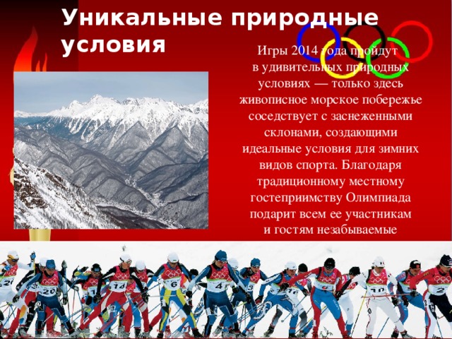 Уникальные природные условия  Игры 2014 года пройдут в удивительных природных условиях — только здесь живописное морское побережье соседствует с заснеженными склонами, создающими идеальные условия для зимних видов спорта. Благодаря традиционному местному гостеприимству Олимпиада подарит всем ее участникам и гостям незабываемые впечатления. 