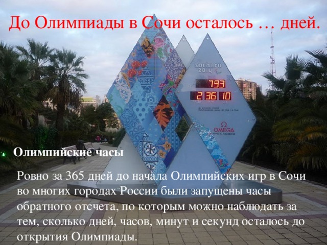  До Олимпиады в Сочи осталось … дней. Олимпийские часы Ровно за 365 дней до начала Олимпийских игр в Сочи во многих городах России были запущены часы обратного отсчета, по которым можно наблюдать за тем, сколько дней, часов, минут и секунд осталось до открытия Олимпиады. 