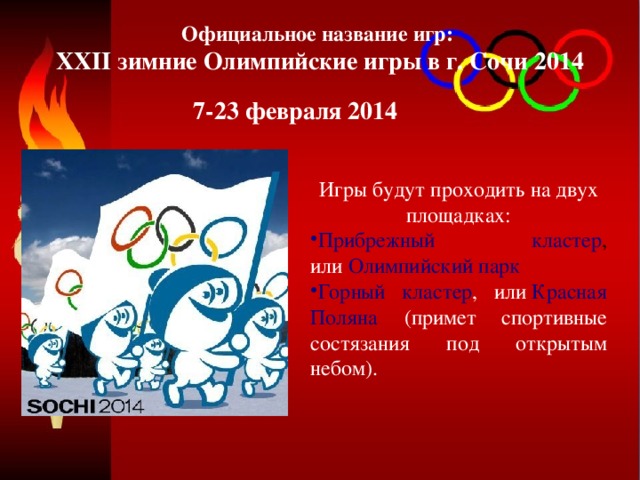 Официальное название игр: XXII зимние Олимпийские игры в г. Сочи 2014 7-23 февраля 2014 Игры будут проходить на двух площадках: Прибрежный кластер , или   Олимпийский парк Горный кластер , или  Красная Поляна  (примет спортивные состязания под открытым небом). 