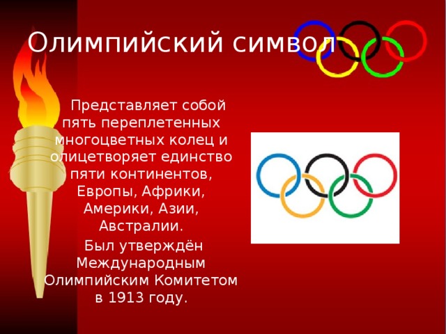 Олимпийский символ  Представляет собой пять переплетенных многоцветных колец и олицетворяет единство пяти континентов, Европы, Африки, Америки, Азии, Австралии.  Был утверждён Международным Олимпийским Комитетом в 1913 году. 