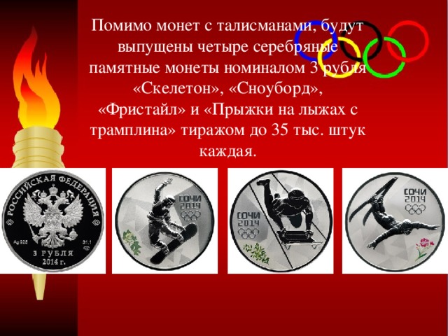 Помимо монет с талисманами, будут выпущены четыре серебряные памятные монеты номиналом 3 рубля «Скелетон», «Сноуборд», «Фристайл» и «Прыжки на лыжах с трамплина» тиражом до 35 тыс. штук каждая. 