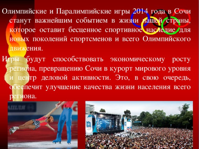Олимпийские и Паралимпийские игры 2014 года в Сочи станут важнейшим событием в жизни нашей страны, которое оставит бесценное спортивное наследие для новых поколений спортсменов и всего Олимпийского движения. Игры будут способствовать экономическому росту региона, превращению Сочи в курорт мирового уровня и центр деловой активности. Это, в свою очередь, обеспечит улучшение качества жизни населения всего региона. 