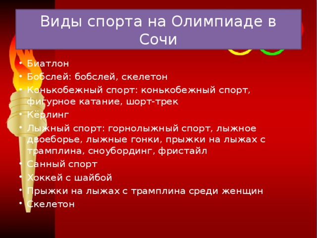 Виды спорта на Олимпиаде в Сочи Биатлон Бобслей: бобслей, скелетон Конькобежный спорт: конькобежный спорт, фигурное катание, шорт-трек Кёрлинг Лыжный спорт: горнолыжный спорт, лыжное двоеборье, лыжные гонки, прыжки на лыжах с трамплина, сноубординг, фристайл Санный спорт Хоккей с шайбой Прыжки на лыжах с трамплина среди женщин Скелетон  